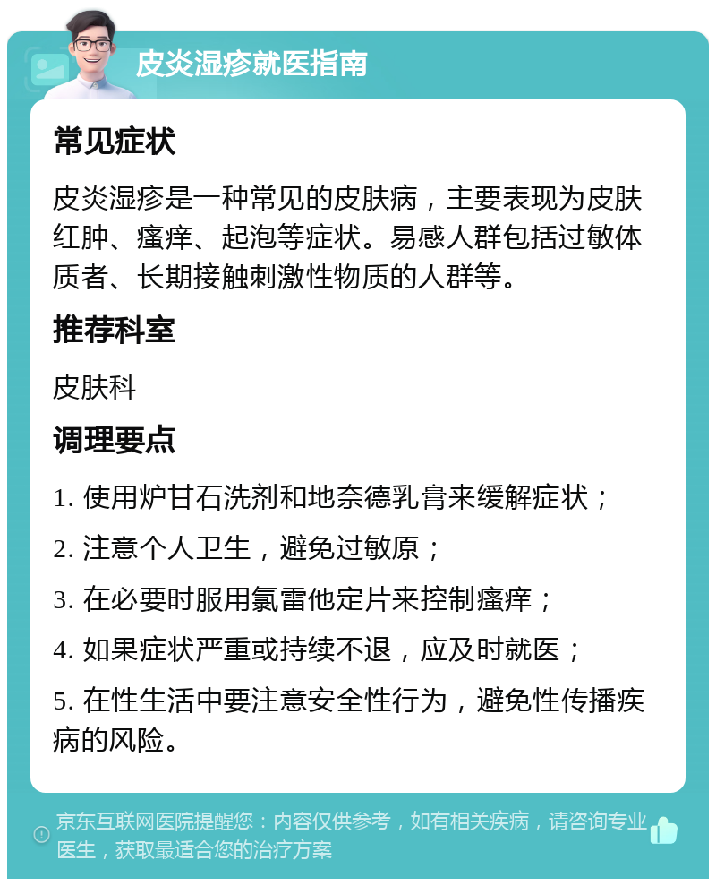 皮炎湿疹就医指南 常见症状 皮炎湿疹是一种常见的皮肤病，主要表现为皮肤红肿、瘙痒、起泡等症状。易感人群包括过敏体质者、长期接触刺激性物质的人群等。 推荐科室 皮肤科 调理要点 1. 使用炉甘石洗剂和地奈德乳膏来缓解症状； 2. 注意个人卫生，避免过敏原； 3. 在必要时服用氯雷他定片来控制瘙痒； 4. 如果症状严重或持续不退，应及时就医； 5. 在性生活中要注意安全性行为，避免性传播疾病的风险。