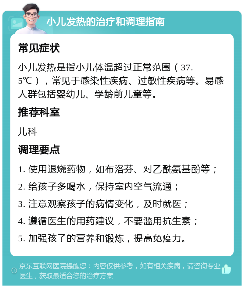 小儿发热的治疗和调理指南 常见症状 小儿发热是指小儿体温超过正常范围（37.5℃），常见于感染性疾病、过敏性疾病等。易感人群包括婴幼儿、学龄前儿童等。 推荐科室 儿科 调理要点 1. 使用退烧药物，如布洛芬、对乙酰氨基酚等； 2. 给孩子多喝水，保持室内空气流通； 3. 注意观察孩子的病情变化，及时就医； 4. 遵循医生的用药建议，不要滥用抗生素； 5. 加强孩子的营养和锻炼，提高免疫力。