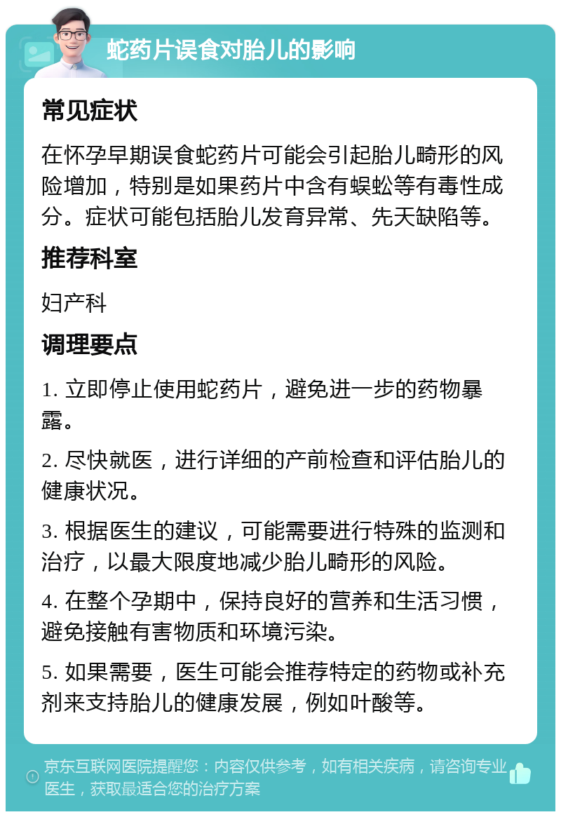 蛇药片误食对胎儿的影响 常见症状 在怀孕早期误食蛇药片可能会引起胎儿畸形的风险增加，特别是如果药片中含有蜈蚣等有毒性成分。症状可能包括胎儿发育异常、先天缺陷等。 推荐科室 妇产科 调理要点 1. 立即停止使用蛇药片，避免进一步的药物暴露。 2. 尽快就医，进行详细的产前检查和评估胎儿的健康状况。 3. 根据医生的建议，可能需要进行特殊的监测和治疗，以最大限度地减少胎儿畸形的风险。 4. 在整个孕期中，保持良好的营养和生活习惯，避免接触有害物质和环境污染。 5. 如果需要，医生可能会推荐特定的药物或补充剂来支持胎儿的健康发展，例如叶酸等。