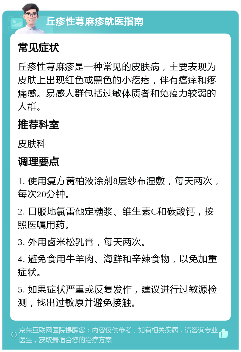 丘疹性荨麻疹就医指南 常见症状 丘疹性荨麻疹是一种常见的皮肤病，主要表现为皮肤上出现红色或黑色的小疙瘩，伴有瘙痒和疼痛感。易感人群包括过敏体质者和免疫力较弱的人群。 推荐科室 皮肤科 调理要点 1. 使用复方黄柏液涂剂8层纱布湿敷，每天两次，每次20分钟。 2. 口服地氯雷他定糖浆、维生素C和碳酸钙，按照医嘱用药。 3. 外用卤米松乳膏，每天两次。 4. 避免食用牛羊肉、海鲜和辛辣食物，以免加重症状。 5. 如果症状严重或反复发作，建议进行过敏源检测，找出过敏原并避免接触。