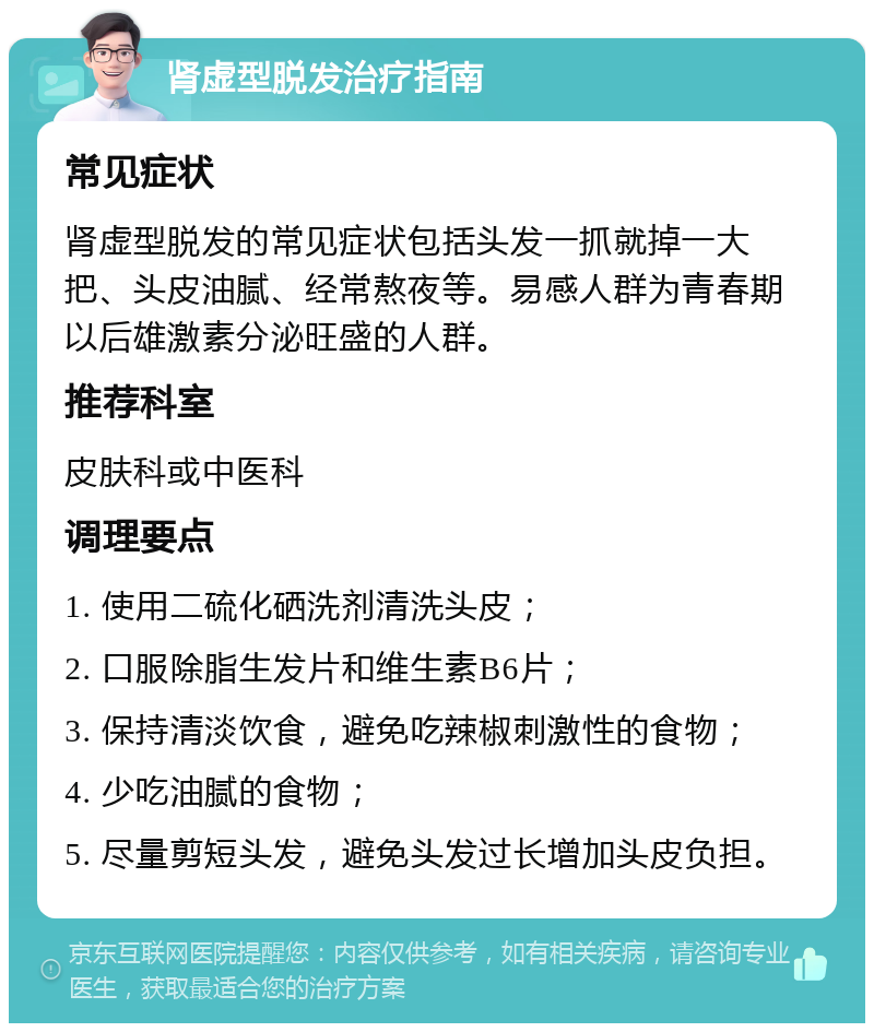 肾虚型脱发治疗指南 常见症状 肾虚型脱发的常见症状包括头发一抓就掉一大把、头皮油腻、经常熬夜等。易感人群为青春期以后雄激素分泌旺盛的人群。 推荐科室 皮肤科或中医科 调理要点 1. 使用二硫化硒洗剂清洗头皮； 2. 口服除脂生发片和维生素B6片； 3. 保持清淡饮食，避免吃辣椒刺激性的食物； 4. 少吃油腻的食物； 5. 尽量剪短头发，避免头发过长增加头皮负担。