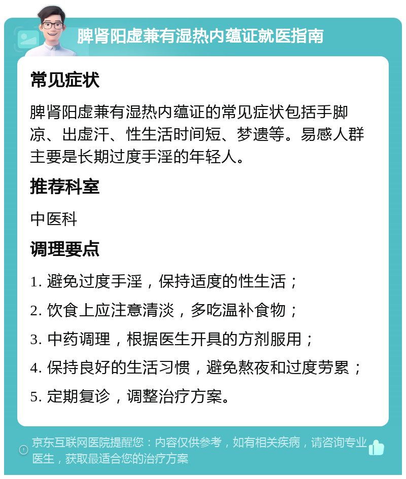 脾肾阳虚兼有湿热内蕴证就医指南 常见症状 脾肾阳虚兼有湿热内蕴证的常见症状包括手脚凉、出虚汗、性生活时间短、梦遗等。易感人群主要是长期过度手淫的年轻人。 推荐科室 中医科 调理要点 1. 避免过度手淫，保持适度的性生活； 2. 饮食上应注意清淡，多吃温补食物； 3. 中药调理，根据医生开具的方剂服用； 4. 保持良好的生活习惯，避免熬夜和过度劳累； 5. 定期复诊，调整治疗方案。