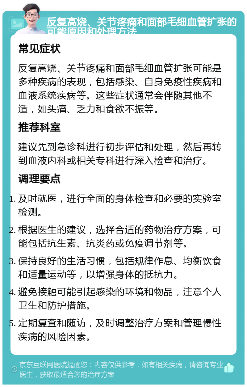 反复高烧、关节疼痛和面部毛细血管扩张的可能原因和处理方法 常见症状 反复高烧、关节疼痛和面部毛细血管扩张可能是多种疾病的表现，包括感染、自身免疫性疾病和血液系统疾病等。这些症状通常会伴随其他不适，如头痛、乏力和食欲不振等。 推荐科室 建议先到急诊科进行初步评估和处理，然后再转到血液内科或相关专科进行深入检查和治疗。 调理要点 及时就医，进行全面的身体检查和必要的实验室检测。 根据医生的建议，选择合适的药物治疗方案，可能包括抗生素、抗炎药或免疫调节剂等。 保持良好的生活习惯，包括规律作息、均衡饮食和适量运动等，以增强身体的抵抗力。 避免接触可能引起感染的环境和物品，注意个人卫生和防护措施。 定期复查和随访，及时调整治疗方案和管理慢性疾病的风险因素。