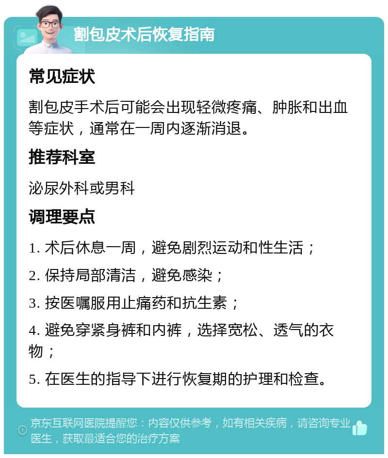 割包皮术后恢复指南 常见症状 割包皮手术后可能会出现轻微疼痛、肿胀和出血等症状，通常在一周内逐渐消退。 推荐科室 泌尿外科或男科 调理要点 1. 术后休息一周，避免剧烈运动和性生活； 2. 保持局部清洁，避免感染； 3. 按医嘱服用止痛药和抗生素； 4. 避免穿紧身裤和内裤，选择宽松、透气的衣物； 5. 在医生的指导下进行恢复期的护理和检查。