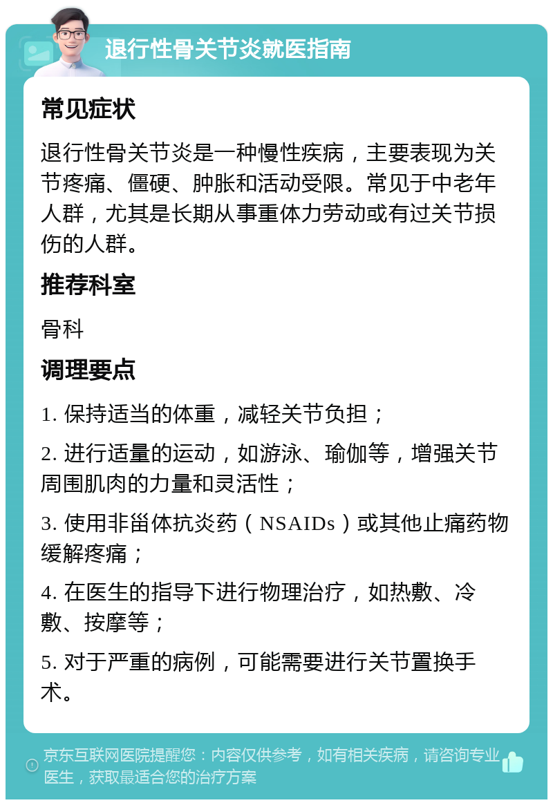 退行性骨关节炎就医指南 常见症状 退行性骨关节炎是一种慢性疾病，主要表现为关节疼痛、僵硬、肿胀和活动受限。常见于中老年人群，尤其是长期从事重体力劳动或有过关节损伤的人群。 推荐科室 骨科 调理要点 1. 保持适当的体重，减轻关节负担； 2. 进行适量的运动，如游泳、瑜伽等，增强关节周围肌肉的力量和灵活性； 3. 使用非甾体抗炎药（NSAIDs）或其他止痛药物缓解疼痛； 4. 在医生的指导下进行物理治疗，如热敷、冷敷、按摩等； 5. 对于严重的病例，可能需要进行关节置换手术。