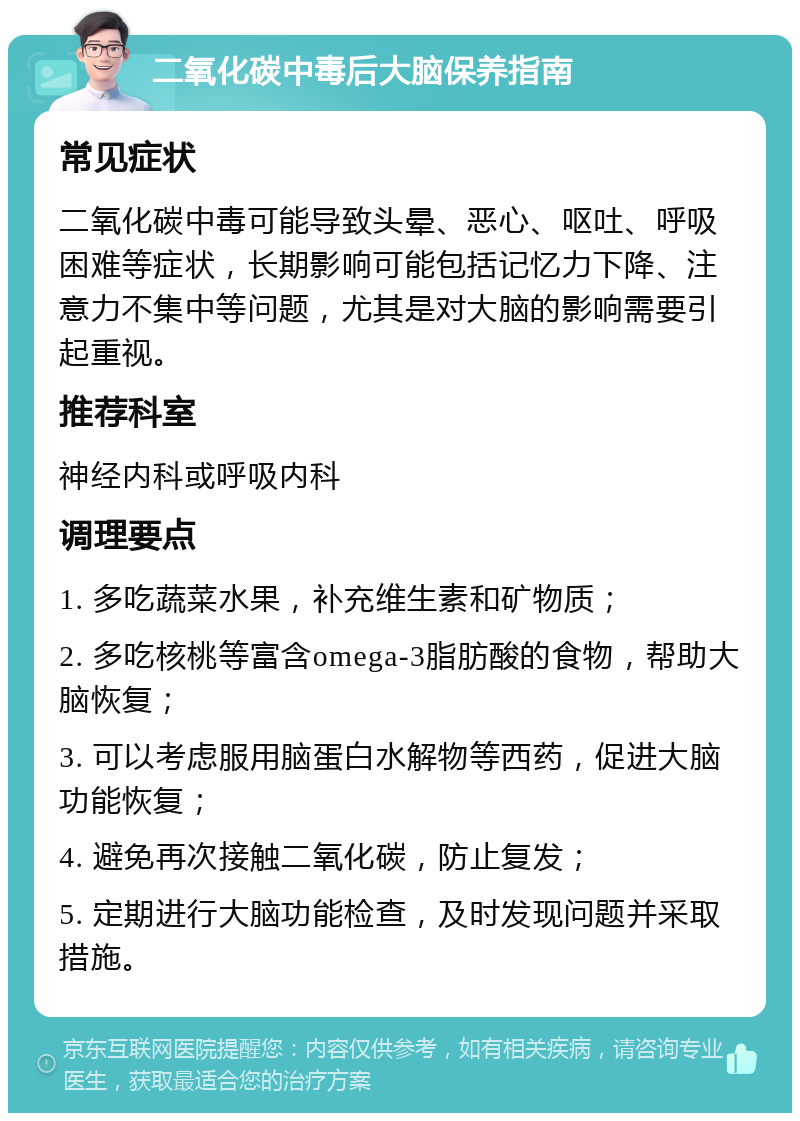 二氧化碳中毒后大脑保养指南 常见症状 二氧化碳中毒可能导致头晕、恶心、呕吐、呼吸困难等症状，长期影响可能包括记忆力下降、注意力不集中等问题，尤其是对大脑的影响需要引起重视。 推荐科室 神经内科或呼吸内科 调理要点 1. 多吃蔬菜水果，补充维生素和矿物质； 2. 多吃核桃等富含omega-3脂肪酸的食物，帮助大脑恢复； 3. 可以考虑服用脑蛋白水解物等西药，促进大脑功能恢复； 4. 避免再次接触二氧化碳，防止复发； 5. 定期进行大脑功能检查，及时发现问题并采取措施。