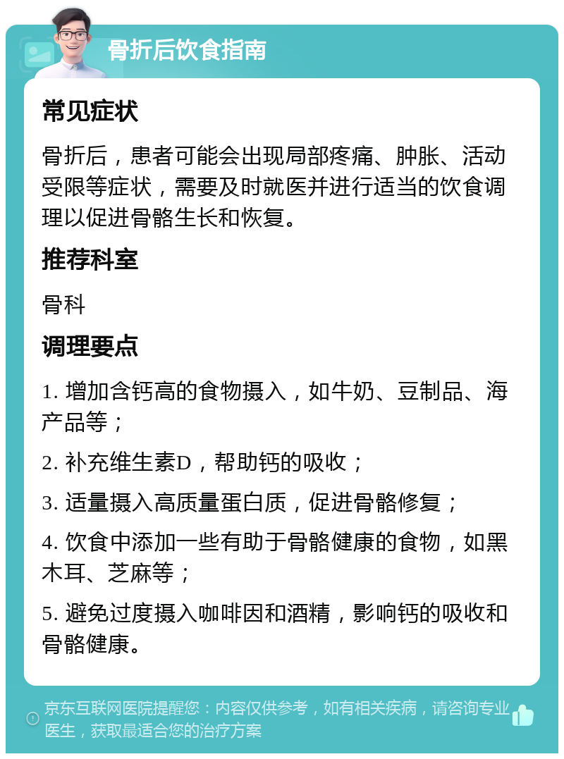 骨折后饮食指南 常见症状 骨折后，患者可能会出现局部疼痛、肿胀、活动受限等症状，需要及时就医并进行适当的饮食调理以促进骨骼生长和恢复。 推荐科室 骨科 调理要点 1. 增加含钙高的食物摄入，如牛奶、豆制品、海产品等； 2. 补充维生素D，帮助钙的吸收； 3. 适量摄入高质量蛋白质，促进骨骼修复； 4. 饮食中添加一些有助于骨骼健康的食物，如黑木耳、芝麻等； 5. 避免过度摄入咖啡因和酒精，影响钙的吸收和骨骼健康。