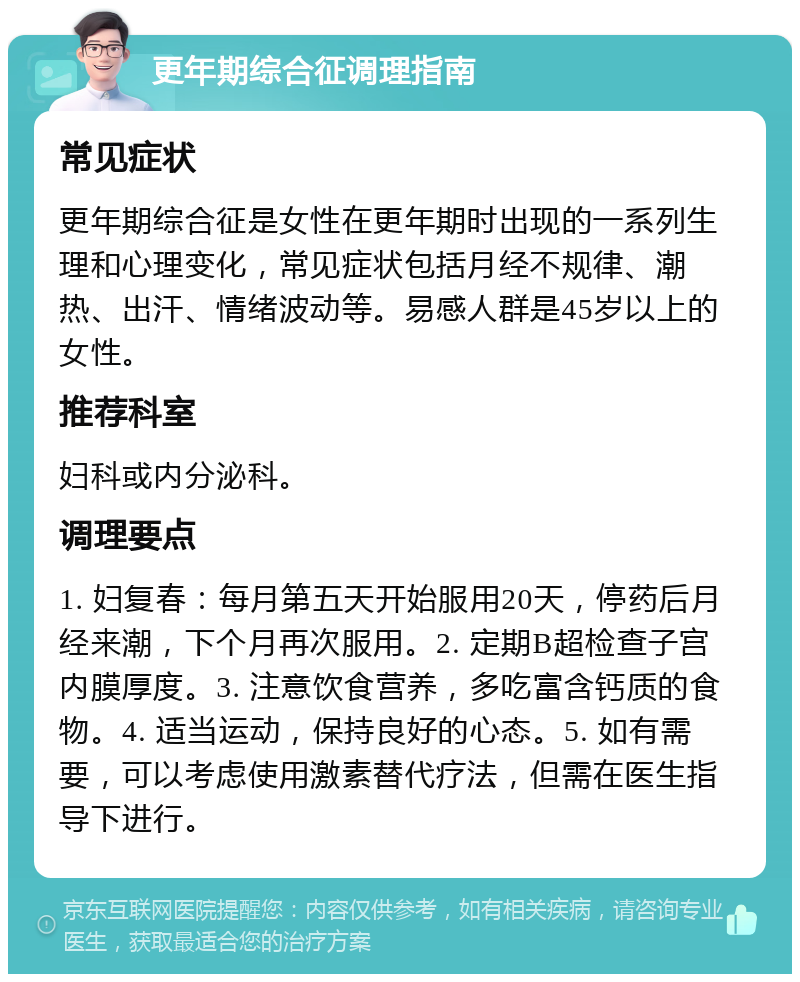 更年期综合征调理指南 常见症状 更年期综合征是女性在更年期时出现的一系列生理和心理变化，常见症状包括月经不规律、潮热、出汗、情绪波动等。易感人群是45岁以上的女性。 推荐科室 妇科或内分泌科。 调理要点 1. 妇复春：每月第五天开始服用20天，停药后月经来潮，下个月再次服用。2. 定期B超检查子宫内膜厚度。3. 注意饮食营养，多吃富含钙质的食物。4. 适当运动，保持良好的心态。5. 如有需要，可以考虑使用激素替代疗法，但需在医生指导下进行。