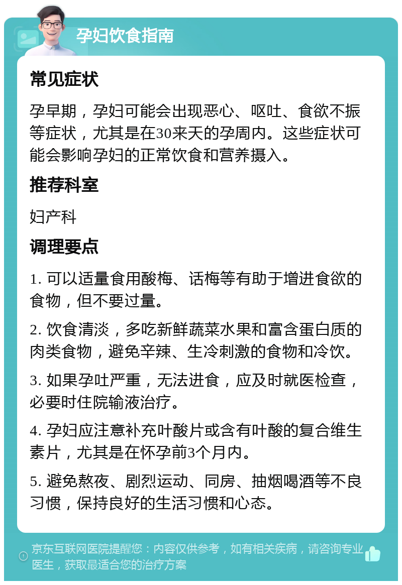 孕妇饮食指南 常见症状 孕早期，孕妇可能会出现恶心、呕吐、食欲不振等症状，尤其是在30来天的孕周内。这些症状可能会影响孕妇的正常饮食和营养摄入。 推荐科室 妇产科 调理要点 1. 可以适量食用酸梅、话梅等有助于增进食欲的食物，但不要过量。 2. 饮食清淡，多吃新鲜蔬菜水果和富含蛋白质的肉类食物，避免辛辣、生冷刺激的食物和冷饮。 3. 如果孕吐严重，无法进食，应及时就医检查，必要时住院输液治疗。 4. 孕妇应注意补充叶酸片或含有叶酸的复合维生素片，尤其是在怀孕前3个月内。 5. 避免熬夜、剧烈运动、同房、抽烟喝酒等不良习惯，保持良好的生活习惯和心态。