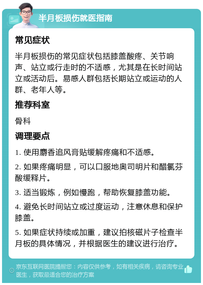 半月板损伤就医指南 常见症状 半月板损伤的常见症状包括膝盖酸疼、关节响声、站立或行走时的不适感，尤其是在长时间站立或活动后。易感人群包括长期站立或运动的人群、老年人等。 推荐科室 骨科 调理要点 1. 使用麝香追风膏贴缓解疼痛和不适感。 2. 如果疼痛明显，可以口服地奥司明片和醋氯芬酸缓释片。 3. 适当锻炼，例如慢跑，帮助恢复膝盖功能。 4. 避免长时间站立或过度运动，注意休息和保护膝盖。 5. 如果症状持续或加重，建议拍核磁片子检查半月板的具体情况，并根据医生的建议进行治疗。