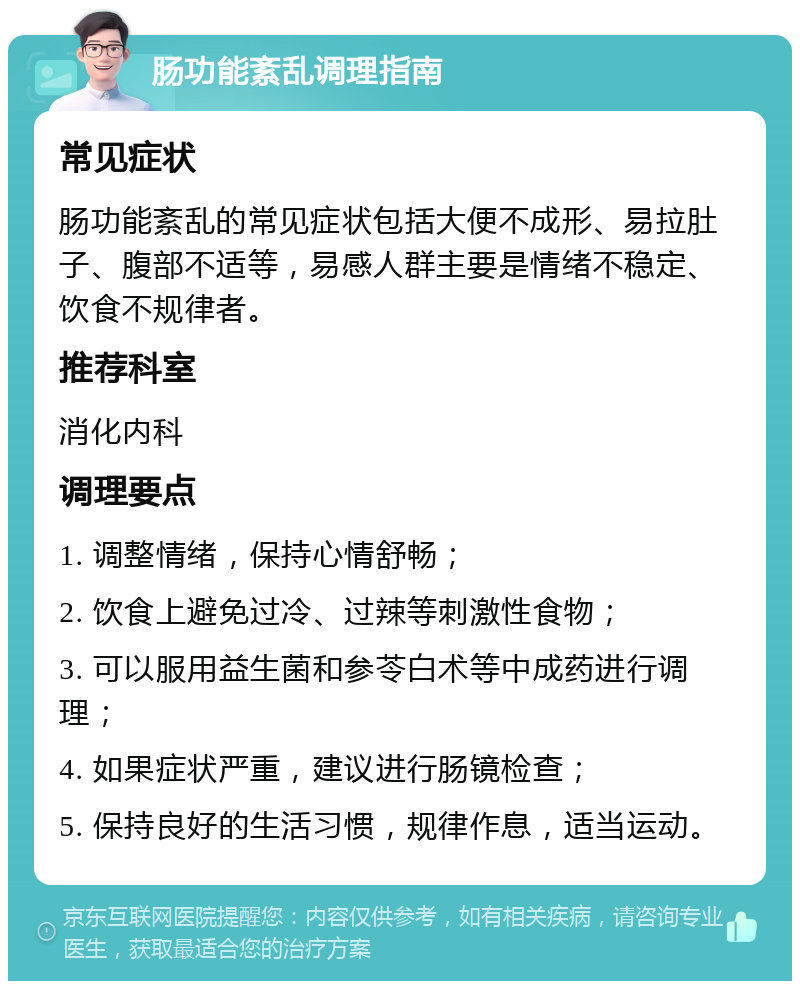 肠功能紊乱调理指南 常见症状 肠功能紊乱的常见症状包括大便不成形、易拉肚子、腹部不适等，易感人群主要是情绪不稳定、饮食不规律者。 推荐科室 消化内科 调理要点 1. 调整情绪，保持心情舒畅； 2. 饮食上避免过冷、过辣等刺激性食物； 3. 可以服用益生菌和参苓白术等中成药进行调理； 4. 如果症状严重，建议进行肠镜检查； 5. 保持良好的生活习惯，规律作息，适当运动。