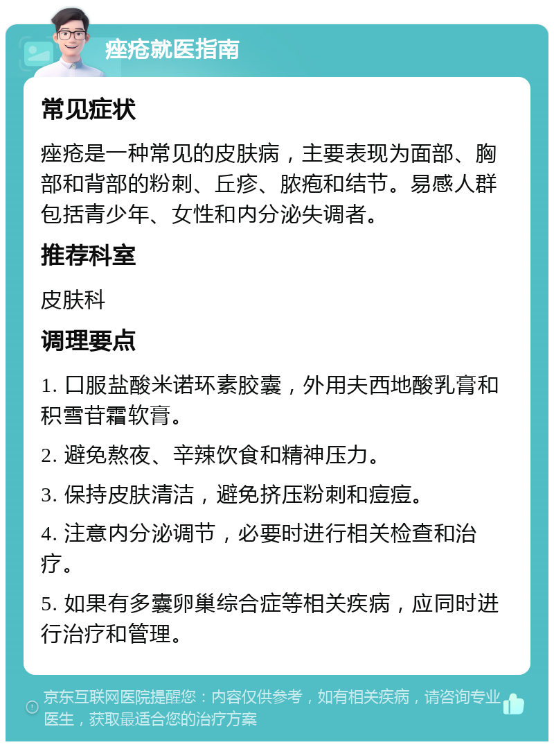 痤疮就医指南 常见症状 痤疮是一种常见的皮肤病，主要表现为面部、胸部和背部的粉刺、丘疹、脓疱和结节。易感人群包括青少年、女性和内分泌失调者。 推荐科室 皮肤科 调理要点 1. 口服盐酸米诺环素胶囊，外用夫西地酸乳膏和积雪苷霜软膏。 2. 避免熬夜、辛辣饮食和精神压力。 3. 保持皮肤清洁，避免挤压粉刺和痘痘。 4. 注意内分泌调节，必要时进行相关检查和治疗。 5. 如果有多囊卵巢综合症等相关疾病，应同时进行治疗和管理。