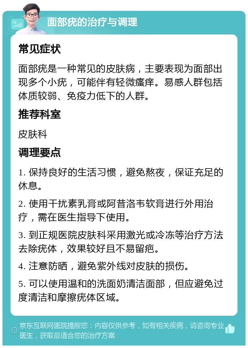 面部疣的治疗与调理 常见症状 面部疣是一种常见的皮肤病，主要表现为面部出现多个小疣，可能伴有轻微瘙痒。易感人群包括体质较弱、免疫力低下的人群。 推荐科室 皮肤科 调理要点 1. 保持良好的生活习惯，避免熬夜，保证充足的休息。 2. 使用干扰素乳膏或阿昔洛韦软膏进行外用治疗，需在医生指导下使用。 3. 到正规医院皮肤科采用激光或冷冻等治疗方法去除疣体，效果较好且不易留疤。 4. 注意防晒，避免紫外线对皮肤的损伤。 5. 可以使用温和的洗面奶清洁面部，但应避免过度清洁和摩擦疣体区域。