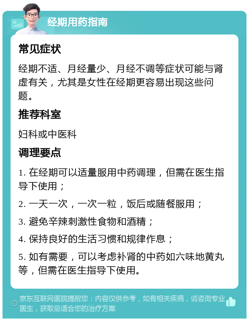 经期用药指南 常见症状 经期不适、月经量少、月经不调等症状可能与肾虚有关，尤其是女性在经期更容易出现这些问题。 推荐科室 妇科或中医科 调理要点 1. 在经期可以适量服用中药调理，但需在医生指导下使用； 2. 一天一次，一次一粒，饭后或随餐服用； 3. 避免辛辣刺激性食物和酒精； 4. 保持良好的生活习惯和规律作息； 5. 如有需要，可以考虑补肾的中药如六味地黄丸等，但需在医生指导下使用。