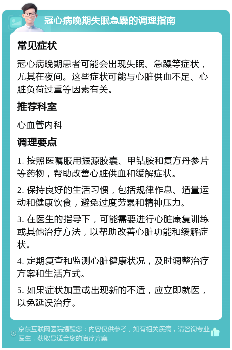 冠心病晚期失眠急躁的调理指南 常见症状 冠心病晚期患者可能会出现失眠、急躁等症状，尤其在夜间。这些症状可能与心脏供血不足、心脏负荷过重等因素有关。 推荐科室 心血管内科 调理要点 1. 按照医嘱服用振源胶囊、甲钴胺和复方丹参片等药物，帮助改善心脏供血和缓解症状。 2. 保持良好的生活习惯，包括规律作息、适量运动和健康饮食，避免过度劳累和精神压力。 3. 在医生的指导下，可能需要进行心脏康复训练或其他治疗方法，以帮助改善心脏功能和缓解症状。 4. 定期复查和监测心脏健康状况，及时调整治疗方案和生活方式。 5. 如果症状加重或出现新的不适，应立即就医，以免延误治疗。