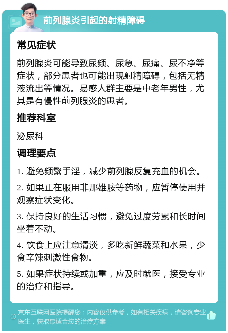 前列腺炎引起的射精障碍 常见症状 前列腺炎可能导致尿频、尿急、尿痛、尿不净等症状，部分患者也可能出现射精障碍，包括无精液流出等情况。易感人群主要是中老年男性，尤其是有慢性前列腺炎的患者。 推荐科室 泌尿科 调理要点 1. 避免频繁手淫，减少前列腺反复充血的机会。 2. 如果正在服用非那雄胺等药物，应暂停使用并观察症状变化。 3. 保持良好的生活习惯，避免过度劳累和长时间坐着不动。 4. 饮食上应注意清淡，多吃新鲜蔬菜和水果，少食辛辣刺激性食物。 5. 如果症状持续或加重，应及时就医，接受专业的治疗和指导。