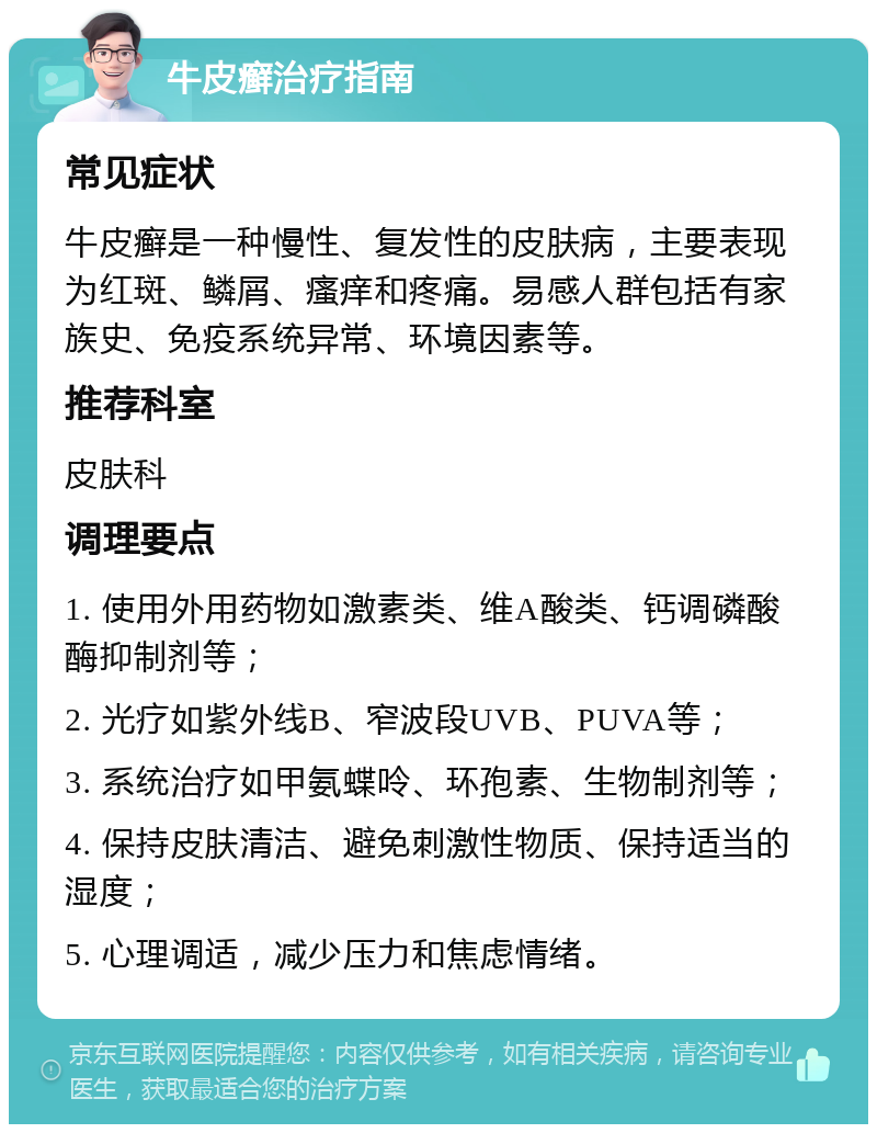 牛皮癣治疗指南 常见症状 牛皮癣是一种慢性、复发性的皮肤病，主要表现为红斑、鳞屑、瘙痒和疼痛。易感人群包括有家族史、免疫系统异常、环境因素等。 推荐科室 皮肤科 调理要点 1. 使用外用药物如激素类、维A酸类、钙调磷酸酶抑制剂等； 2. 光疗如紫外线B、窄波段UVB、PUVA等； 3. 系统治疗如甲氨蝶呤、环孢素、生物制剂等； 4. 保持皮肤清洁、避免刺激性物质、保持适当的湿度； 5. 心理调适，减少压力和焦虑情绪。