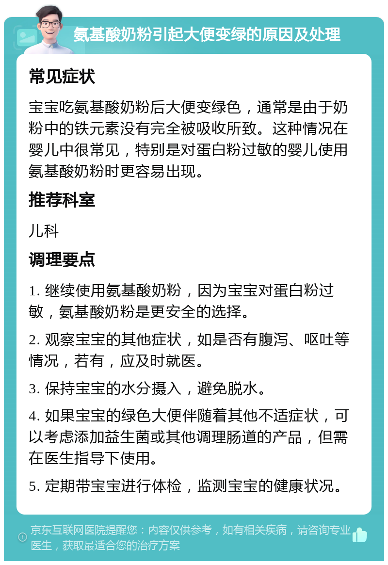 氨基酸奶粉引起大便变绿的原因及处理 常见症状 宝宝吃氨基酸奶粉后大便变绿色，通常是由于奶粉中的铁元素没有完全被吸收所致。这种情况在婴儿中很常见，特别是对蛋白粉过敏的婴儿使用氨基酸奶粉时更容易出现。 推荐科室 儿科 调理要点 1. 继续使用氨基酸奶粉，因为宝宝对蛋白粉过敏，氨基酸奶粉是更安全的选择。 2. 观察宝宝的其他症状，如是否有腹泻、呕吐等情况，若有，应及时就医。 3. 保持宝宝的水分摄入，避免脱水。 4. 如果宝宝的绿色大便伴随着其他不适症状，可以考虑添加益生菌或其他调理肠道的产品，但需在医生指导下使用。 5. 定期带宝宝进行体检，监测宝宝的健康状况。