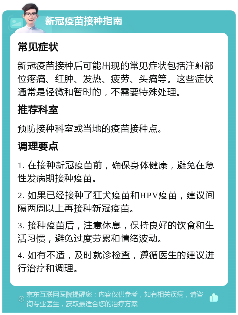 新冠疫苗接种指南 常见症状 新冠疫苗接种后可能出现的常见症状包括注射部位疼痛、红肿、发热、疲劳、头痛等。这些症状通常是轻微和暂时的，不需要特殊处理。 推荐科室 预防接种科室或当地的疫苗接种点。 调理要点 1. 在接种新冠疫苗前，确保身体健康，避免在急性发病期接种疫苗。 2. 如果已经接种了狂犬疫苗和HPV疫苗，建议间隔两周以上再接种新冠疫苗。 3. 接种疫苗后，注意休息，保持良好的饮食和生活习惯，避免过度劳累和情绪波动。 4. 如有不适，及时就诊检查，遵循医生的建议进行治疗和调理。