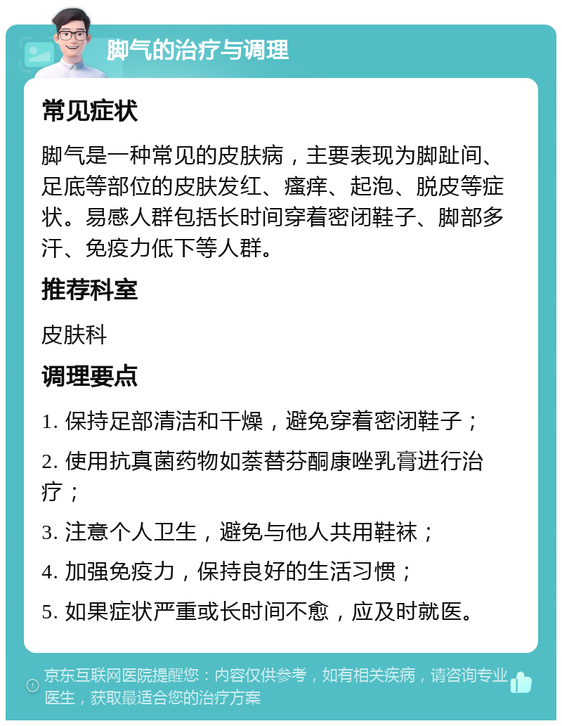 脚气的治疗与调理 常见症状 脚气是一种常见的皮肤病，主要表现为脚趾间、足底等部位的皮肤发红、瘙痒、起泡、脱皮等症状。易感人群包括长时间穿着密闭鞋子、脚部多汗、免疫力低下等人群。 推荐科室 皮肤科 调理要点 1. 保持足部清洁和干燥，避免穿着密闭鞋子； 2. 使用抗真菌药物如萘替芬酮康唑乳膏进行治疗； 3. 注意个人卫生，避免与他人共用鞋袜； 4. 加强免疫力，保持良好的生活习惯； 5. 如果症状严重或长时间不愈，应及时就医。