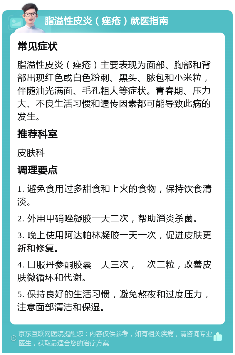 脂溢性皮炎（痤疮）就医指南 常见症状 脂溢性皮炎（痤疮）主要表现为面部、胸部和背部出现红色或白色粉刺、黑头、脓包和小米粒，伴随油光满面、毛孔粗大等症状。青春期、压力大、不良生活习惯和遗传因素都可能导致此病的发生。 推荐科室 皮肤科 调理要点 1. 避免食用过多甜食和上火的食物，保持饮食清淡。 2. 外用甲硝唑凝胶一天二次，帮助消炎杀菌。 3. 晚上使用阿达帕林凝胶一天一次，促进皮肤更新和修复。 4. 口服丹参酮胶囊一天三次，一次二粒，改善皮肤微循环和代谢。 5. 保持良好的生活习惯，避免熬夜和过度压力，注意面部清洁和保湿。