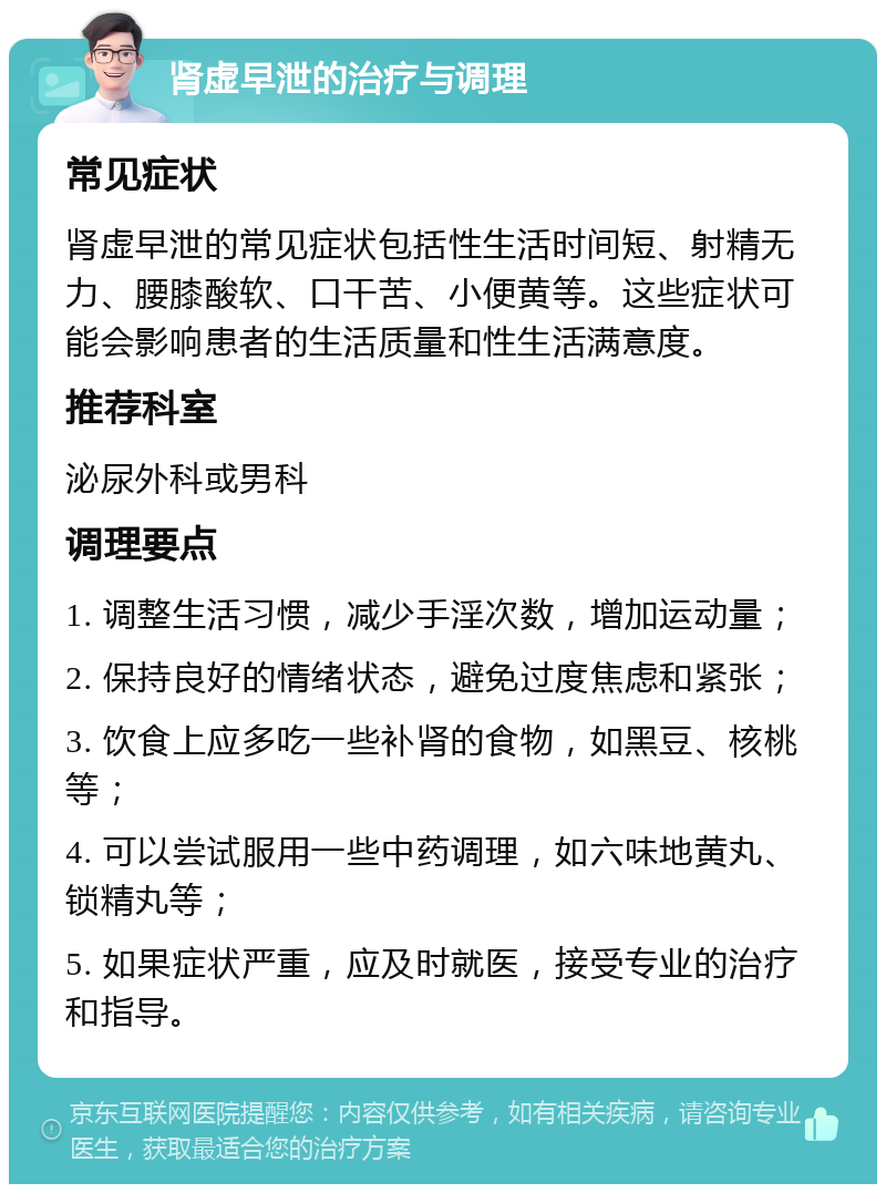 肾虚早泄的治疗与调理 常见症状 肾虚早泄的常见症状包括性生活时间短、射精无力、腰膝酸软、口干苦、小便黄等。这些症状可能会影响患者的生活质量和性生活满意度。 推荐科室 泌尿外科或男科 调理要点 1. 调整生活习惯，减少手淫次数，增加运动量； 2. 保持良好的情绪状态，避免过度焦虑和紧张； 3. 饮食上应多吃一些补肾的食物，如黑豆、核桃等； 4. 可以尝试服用一些中药调理，如六味地黄丸、锁精丸等； 5. 如果症状严重，应及时就医，接受专业的治疗和指导。