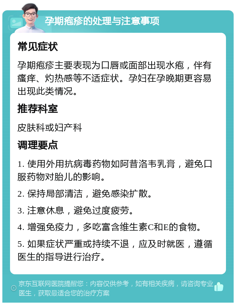 孕期疱疹的处理与注意事项 常见症状 孕期疱疹主要表现为口唇或面部出现水疱，伴有瘙痒、灼热感等不适症状。孕妇在孕晚期更容易出现此类情况。 推荐科室 皮肤科或妇产科 调理要点 1. 使用外用抗病毒药物如阿昔洛韦乳膏，避免口服药物对胎儿的影响。 2. 保持局部清洁，避免感染扩散。 3. 注意休息，避免过度疲劳。 4. 增强免疫力，多吃富含维生素C和E的食物。 5. 如果症状严重或持续不退，应及时就医，遵循医生的指导进行治疗。