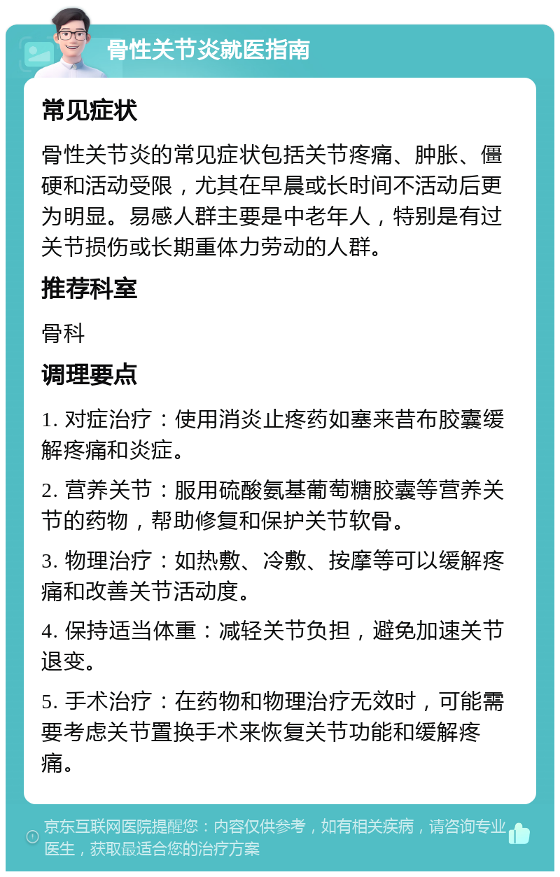 骨性关节炎就医指南 常见症状 骨性关节炎的常见症状包括关节疼痛、肿胀、僵硬和活动受限，尤其在早晨或长时间不活动后更为明显。易感人群主要是中老年人，特别是有过关节损伤或长期重体力劳动的人群。 推荐科室 骨科 调理要点 1. 对症治疗：使用消炎止疼药如塞来昔布胶囊缓解疼痛和炎症。 2. 营养关节：服用硫酸氨基葡萄糖胶囊等营养关节的药物，帮助修复和保护关节软骨。 3. 物理治疗：如热敷、冷敷、按摩等可以缓解疼痛和改善关节活动度。 4. 保持适当体重：减轻关节负担，避免加速关节退变。 5. 手术治疗：在药物和物理治疗无效时，可能需要考虑关节置换手术来恢复关节功能和缓解疼痛。