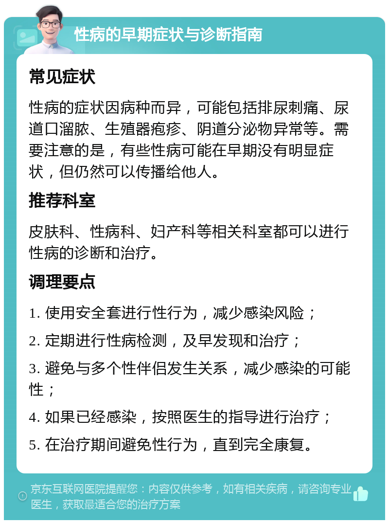 性病的早期症状与诊断指南 常见症状 性病的症状因病种而异，可能包括排尿刺痛、尿道口溜脓、生殖器疱疹、阴道分泌物异常等。需要注意的是，有些性病可能在早期没有明显症状，但仍然可以传播给他人。 推荐科室 皮肤科、性病科、妇产科等相关科室都可以进行性病的诊断和治疗。 调理要点 1. 使用安全套进行性行为，减少感染风险； 2. 定期进行性病检测，及早发现和治疗； 3. 避免与多个性伴侣发生关系，减少感染的可能性； 4. 如果已经感染，按照医生的指导进行治疗； 5. 在治疗期间避免性行为，直到完全康复。