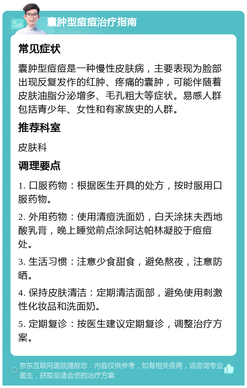 囊肿型痘痘治疗指南 常见症状 囊肿型痘痘是一种慢性皮肤病，主要表现为脸部出现反复发作的红肿、疼痛的囊肿，可能伴随着皮肤油脂分泌增多、毛孔粗大等症状。易感人群包括青少年、女性和有家族史的人群。 推荐科室 皮肤科 调理要点 1. 口服药物：根据医生开具的处方，按时服用口服药物。 2. 外用药物：使用清痘洗面奶，白天涂抹夫西地酸乳膏，晚上睡觉前点涂阿达帕林凝胶于痘痘处。 3. 生活习惯：注意少食甜食，避免熬夜，注意防晒。 4. 保持皮肤清洁：定期清洁面部，避免使用刺激性化妆品和洗面奶。 5. 定期复诊：按医生建议定期复诊，调整治疗方案。