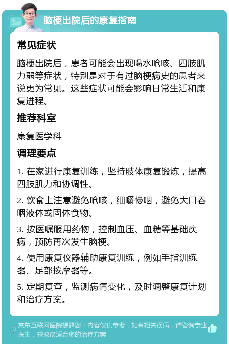 脑梗出院后的康复指南 常见症状 脑梗出院后，患者可能会出现喝水呛咳、四肢肌力弱等症状，特别是对于有过脑梗病史的患者来说更为常见。这些症状可能会影响日常生活和康复进程。 推荐科室 康复医学科 调理要点 1. 在家进行康复训练，坚持肢体康复锻炼，提高四肢肌力和协调性。 2. 饮食上注意避免呛咳，细嚼慢咽，避免大口吞咽液体或固体食物。 3. 按医嘱服用药物，控制血压、血糖等基础疾病，预防再次发生脑梗。 4. 使用康复仪器辅助康复训练，例如手指训练器、足部按摩器等。 5. 定期复查，监测病情变化，及时调整康复计划和治疗方案。