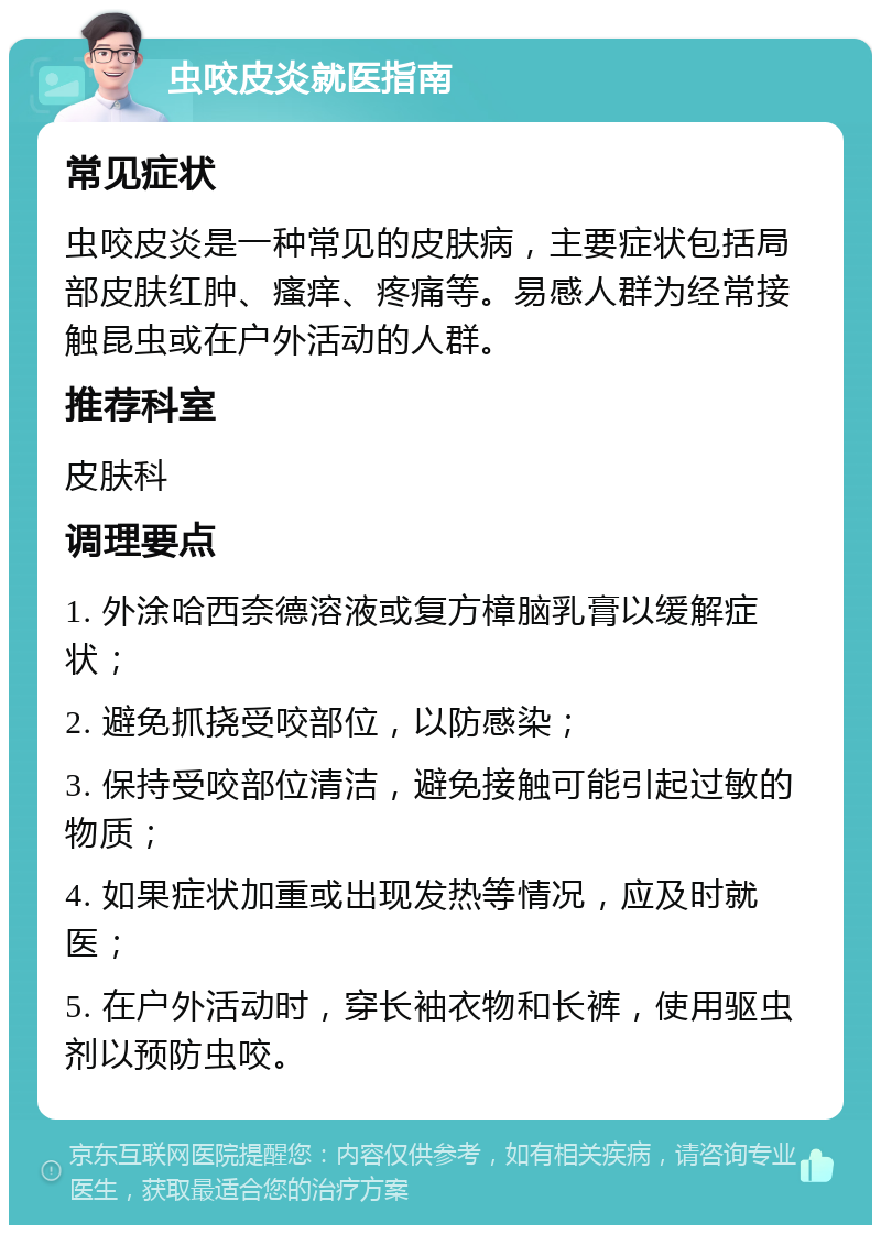 虫咬皮炎就医指南 常见症状 虫咬皮炎是一种常见的皮肤病，主要症状包括局部皮肤红肿、瘙痒、疼痛等。易感人群为经常接触昆虫或在户外活动的人群。 推荐科室 皮肤科 调理要点 1. 外涂哈西奈德溶液或复方樟脑乳膏以缓解症状； 2. 避免抓挠受咬部位，以防感染； 3. 保持受咬部位清洁，避免接触可能引起过敏的物质； 4. 如果症状加重或出现发热等情况，应及时就医； 5. 在户外活动时，穿长袖衣物和长裤，使用驱虫剂以预防虫咬。