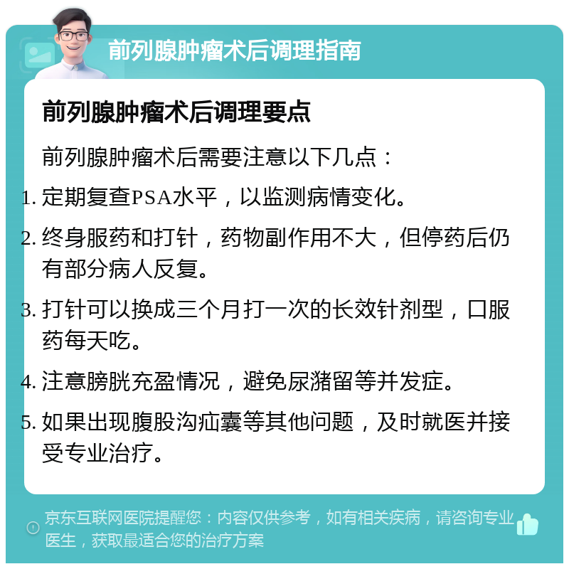 前列腺肿瘤术后调理指南 前列腺肿瘤术后调理要点 前列腺肿瘤术后需要注意以下几点： 定期复查PSA水平，以监测病情变化。 终身服药和打针，药物副作用不大，但停药后仍有部分病人反复。 打针可以换成三个月打一次的长效针剂型，口服药每天吃。 注意膀胱充盈情况，避免尿潴留等并发症。 如果出现腹股沟疝囊等其他问题，及时就医并接受专业治疗。