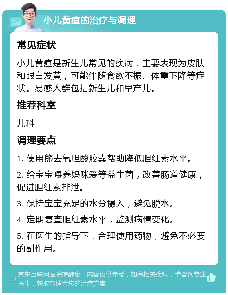 小儿黄疸的治疗与调理 常见症状 小儿黄疸是新生儿常见的疾病，主要表现为皮肤和眼白发黄，可能伴随食欲不振、体重下降等症状。易感人群包括新生儿和早产儿。 推荐科室 儿科 调理要点 1. 使用熊去氧胆酸胶囊帮助降低胆红素水平。 2. 给宝宝喂养妈咪爱等益生菌，改善肠道健康，促进胆红素排泄。 3. 保持宝宝充足的水分摄入，避免脱水。 4. 定期复查胆红素水平，监测病情变化。 5. 在医生的指导下，合理使用药物，避免不必要的副作用。