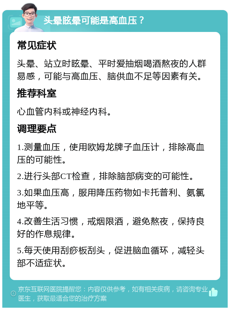 头晕眩晕可能是高血压？ 常见症状 头晕、站立时眩晕、平时爱抽烟喝酒熬夜的人群易感，可能与高血压、脑供血不足等因素有关。 推荐科室 心血管内科或神经内科。 调理要点 1.测量血压，使用欧姆龙牌子血压计，排除高血压的可能性。 2.进行头部CT检查，排除脑部病变的可能性。 3.如果血压高，服用降压药物如卡托普利、氨氯地平等。 4.改善生活习惯，戒烟限酒，避免熬夜，保持良好的作息规律。 5.每天使用刮痧板刮头，促进脑血循环，减轻头部不适症状。