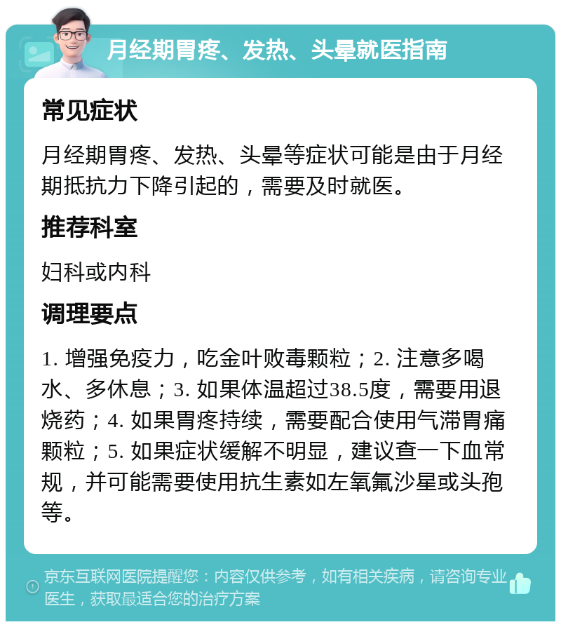 月经期胃疼、发热、头晕就医指南 常见症状 月经期胃疼、发热、头晕等症状可能是由于月经期抵抗力下降引起的，需要及时就医。 推荐科室 妇科或内科 调理要点 1. 增强免疫力，吃金叶败毒颗粒；2. 注意多喝水、多休息；3. 如果体温超过38.5度，需要用退烧药；4. 如果胃疼持续，需要配合使用气滞胃痛颗粒；5. 如果症状缓解不明显，建议查一下血常规，并可能需要使用抗生素如左氧氟沙星或头孢等。