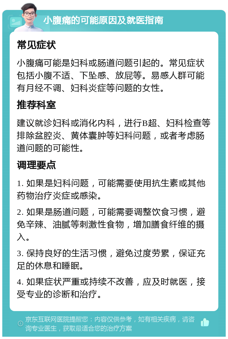 小腹痛的可能原因及就医指南 常见症状 小腹痛可能是妇科或肠道问题引起的。常见症状包括小腹不适、下坠感、放屁等。易感人群可能有月经不调、妇科炎症等问题的女性。 推荐科室 建议就诊妇科或消化内科，进行B超、妇科检查等排除盆腔炎、黄体囊肿等妇科问题，或者考虑肠道问题的可能性。 调理要点 1. 如果是妇科问题，可能需要使用抗生素或其他药物治疗炎症或感染。 2. 如果是肠道问题，可能需要调整饮食习惯，避免辛辣、油腻等刺激性食物，增加膳食纤维的摄入。 3. 保持良好的生活习惯，避免过度劳累，保证充足的休息和睡眠。 4. 如果症状严重或持续不改善，应及时就医，接受专业的诊断和治疗。