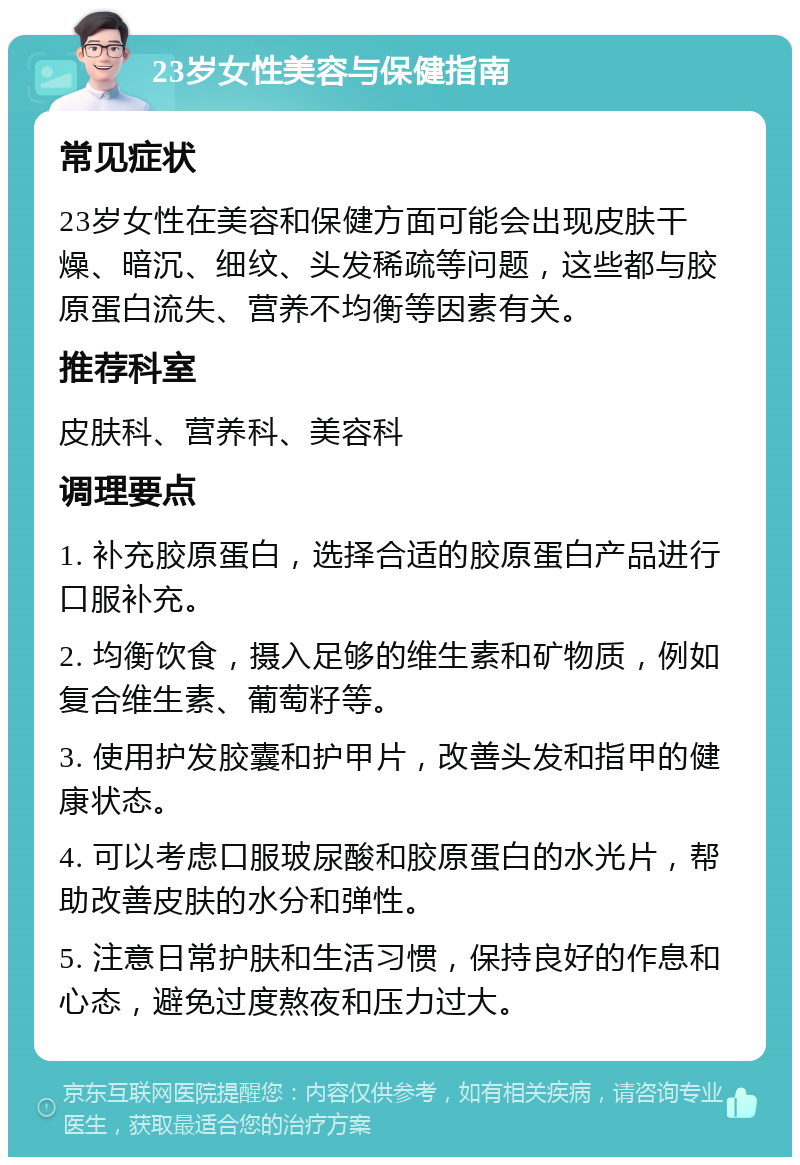 23岁女性美容与保健指南 常见症状 23岁女性在美容和保健方面可能会出现皮肤干燥、暗沉、细纹、头发稀疏等问题，这些都与胶原蛋白流失、营养不均衡等因素有关。 推荐科室 皮肤科、营养科、美容科 调理要点 1. 补充胶原蛋白，选择合适的胶原蛋白产品进行口服补充。 2. 均衡饮食，摄入足够的维生素和矿物质，例如复合维生素、葡萄籽等。 3. 使用护发胶囊和护甲片，改善头发和指甲的健康状态。 4. 可以考虑口服玻尿酸和胶原蛋白的水光片，帮助改善皮肤的水分和弹性。 5. 注意日常护肤和生活习惯，保持良好的作息和心态，避免过度熬夜和压力过大。