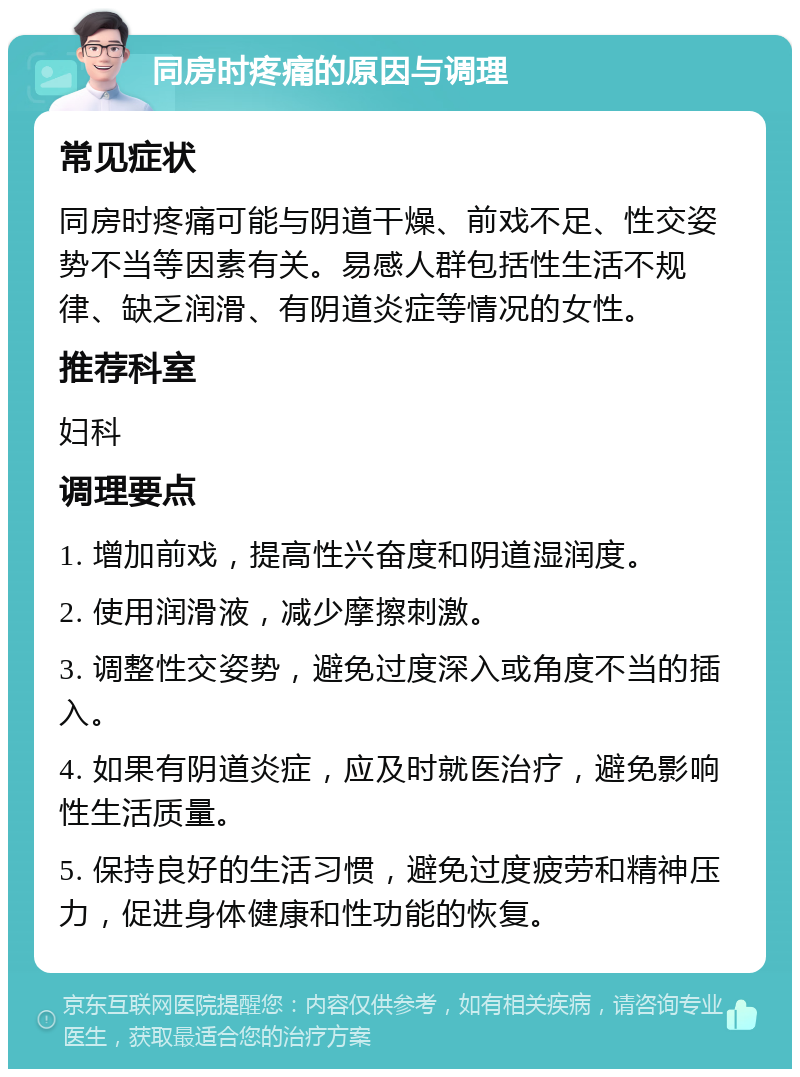 同房时疼痛的原因与调理 常见症状 同房时疼痛可能与阴道干燥、前戏不足、性交姿势不当等因素有关。易感人群包括性生活不规律、缺乏润滑、有阴道炎症等情况的女性。 推荐科室 妇科 调理要点 1. 增加前戏，提高性兴奋度和阴道湿润度。 2. 使用润滑液，减少摩擦刺激。 3. 调整性交姿势，避免过度深入或角度不当的插入。 4. 如果有阴道炎症，应及时就医治疗，避免影响性生活质量。 5. 保持良好的生活习惯，避免过度疲劳和精神压力，促进身体健康和性功能的恢复。