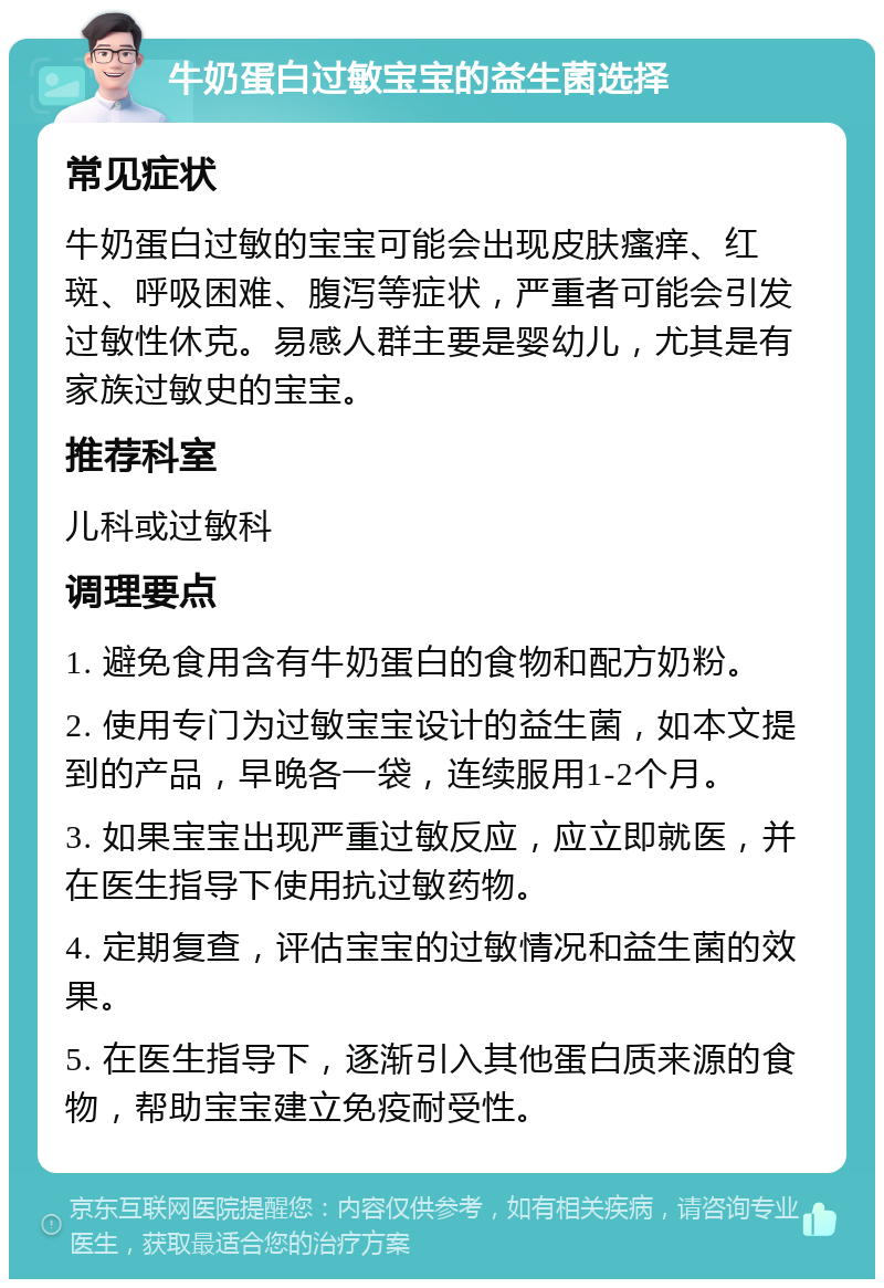 牛奶蛋白过敏宝宝的益生菌选择 常见症状 牛奶蛋白过敏的宝宝可能会出现皮肤瘙痒、红斑、呼吸困难、腹泻等症状，严重者可能会引发过敏性休克。易感人群主要是婴幼儿，尤其是有家族过敏史的宝宝。 推荐科室 儿科或过敏科 调理要点 1. 避免食用含有牛奶蛋白的食物和配方奶粉。 2. 使用专门为过敏宝宝设计的益生菌，如本文提到的产品，早晚各一袋，连续服用1-2个月。 3. 如果宝宝出现严重过敏反应，应立即就医，并在医生指导下使用抗过敏药物。 4. 定期复查，评估宝宝的过敏情况和益生菌的效果。 5. 在医生指导下，逐渐引入其他蛋白质来源的食物，帮助宝宝建立免疫耐受性。