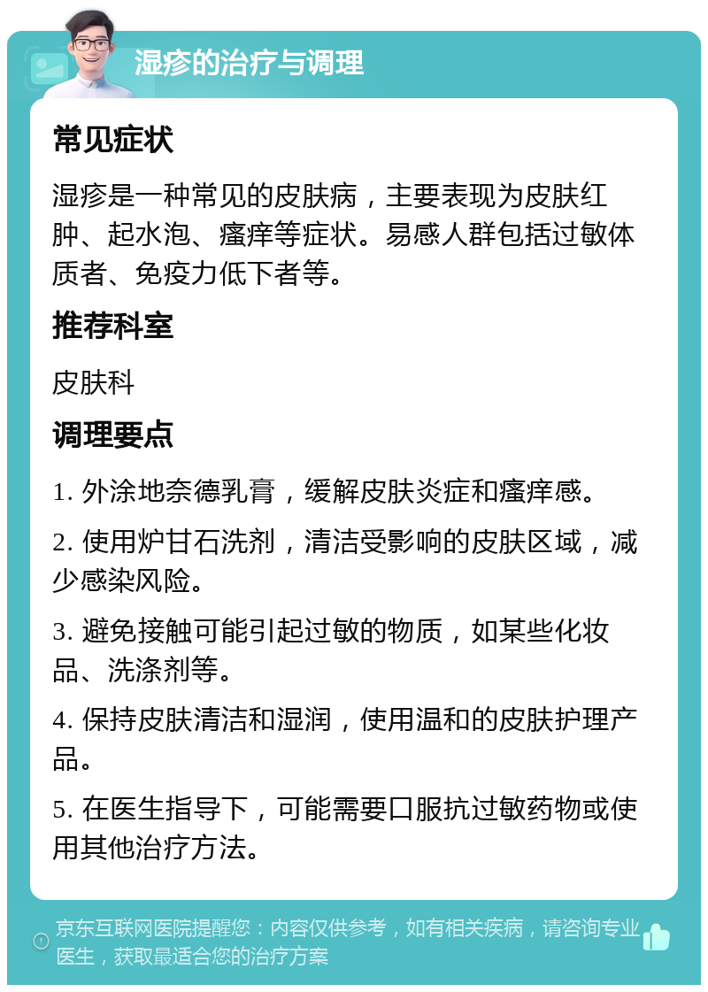 湿疹的治疗与调理 常见症状 湿疹是一种常见的皮肤病，主要表现为皮肤红肿、起水泡、瘙痒等症状。易感人群包括过敏体质者、免疫力低下者等。 推荐科室 皮肤科 调理要点 1. 外涂地奈德乳膏，缓解皮肤炎症和瘙痒感。 2. 使用炉甘石洗剂，清洁受影响的皮肤区域，减少感染风险。 3. 避免接触可能引起过敏的物质，如某些化妆品、洗涤剂等。 4. 保持皮肤清洁和湿润，使用温和的皮肤护理产品。 5. 在医生指导下，可能需要口服抗过敏药物或使用其他治疗方法。