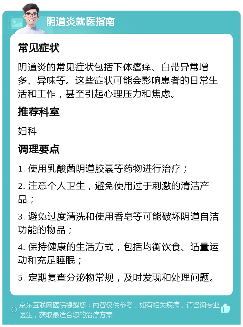 阴道炎就医指南 常见症状 阴道炎的常见症状包括下体瘙痒、白带异常增多、异味等。这些症状可能会影响患者的日常生活和工作，甚至引起心理压力和焦虑。 推荐科室 妇科 调理要点 1. 使用乳酸菌阴道胶囊等药物进行治疗； 2. 注意个人卫生，避免使用过于刺激的清洁产品； 3. 避免过度清洗和使用香皂等可能破坏阴道自洁功能的物品； 4. 保持健康的生活方式，包括均衡饮食、适量运动和充足睡眠； 5. 定期复查分泌物常规，及时发现和处理问题。