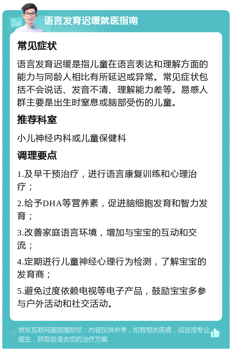 语言发育迟缓就医指南 常见症状 语言发育迟缓是指儿童在语言表达和理解方面的能力与同龄人相比有所延迟或异常。常见症状包括不会说话、发音不清、理解能力差等。易感人群主要是出生时窒息或脑部受伤的儿童。 推荐科室 小儿神经内科或儿童保健科 调理要点 1.及早干预治疗，进行语言康复训练和心理治疗； 2.给予DHA等营养素，促进脑细胞发育和智力发育； 3.改善家庭语言环境，增加与宝宝的互动和交流； 4.定期进行儿童神经心理行为检测，了解宝宝的发育商； 5.避免过度依赖电视等电子产品，鼓励宝宝多参与户外活动和社交活动。