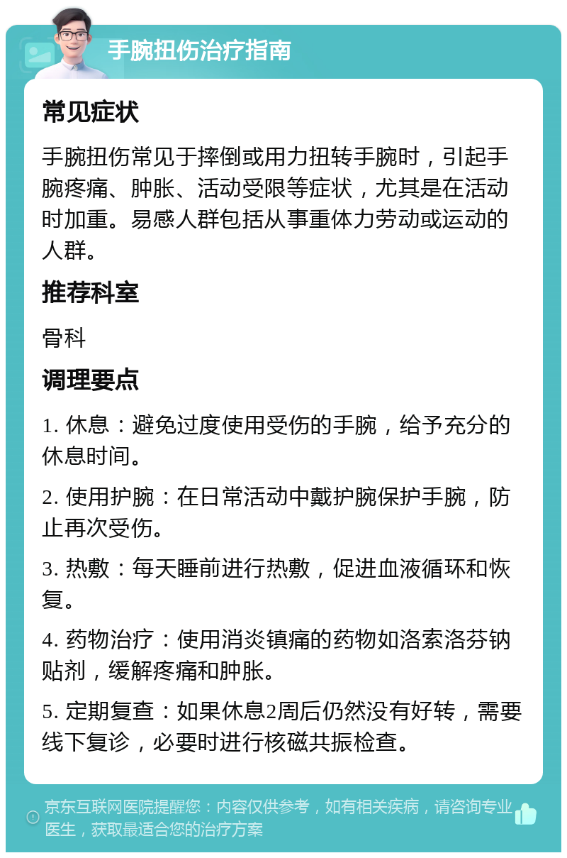 手腕扭伤治疗指南 常见症状 手腕扭伤常见于摔倒或用力扭转手腕时，引起手腕疼痛、肿胀、活动受限等症状，尤其是在活动时加重。易感人群包括从事重体力劳动或运动的人群。 推荐科室 骨科 调理要点 1. 休息：避免过度使用受伤的手腕，给予充分的休息时间。 2. 使用护腕：在日常活动中戴护腕保护手腕，防止再次受伤。 3. 热敷：每天睡前进行热敷，促进血液循环和恢复。 4. 药物治疗：使用消炎镇痛的药物如洛索洛芬钠贴剂，缓解疼痛和肿胀。 5. 定期复查：如果休息2周后仍然没有好转，需要线下复诊，必要时进行核磁共振检查。