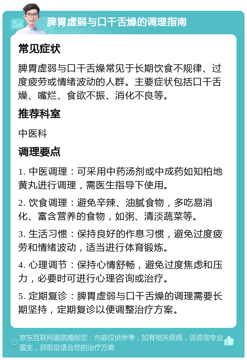 脾胃虚弱与口干舌燥的调理指南 常见症状 脾胃虚弱与口干舌燥常见于长期饮食不规律、过度疲劳或情绪波动的人群。主要症状包括口干舌燥、嘴烂、食欲不振、消化不良等。 推荐科室 中医科 调理要点 1. 中医调理：可采用中药汤剂或中成药如知柏地黄丸进行调理，需医生指导下使用。 2. 饮食调理：避免辛辣、油腻食物，多吃易消化、富含营养的食物，如粥、清淡蔬菜等。 3. 生活习惯：保持良好的作息习惯，避免过度疲劳和情绪波动，适当进行体育锻炼。 4. 心理调节：保持心情舒畅，避免过度焦虑和压力，必要时可进行心理咨询或治疗。 5. 定期复诊：脾胃虚弱与口干舌燥的调理需要长期坚持，定期复诊以便调整治疗方案。