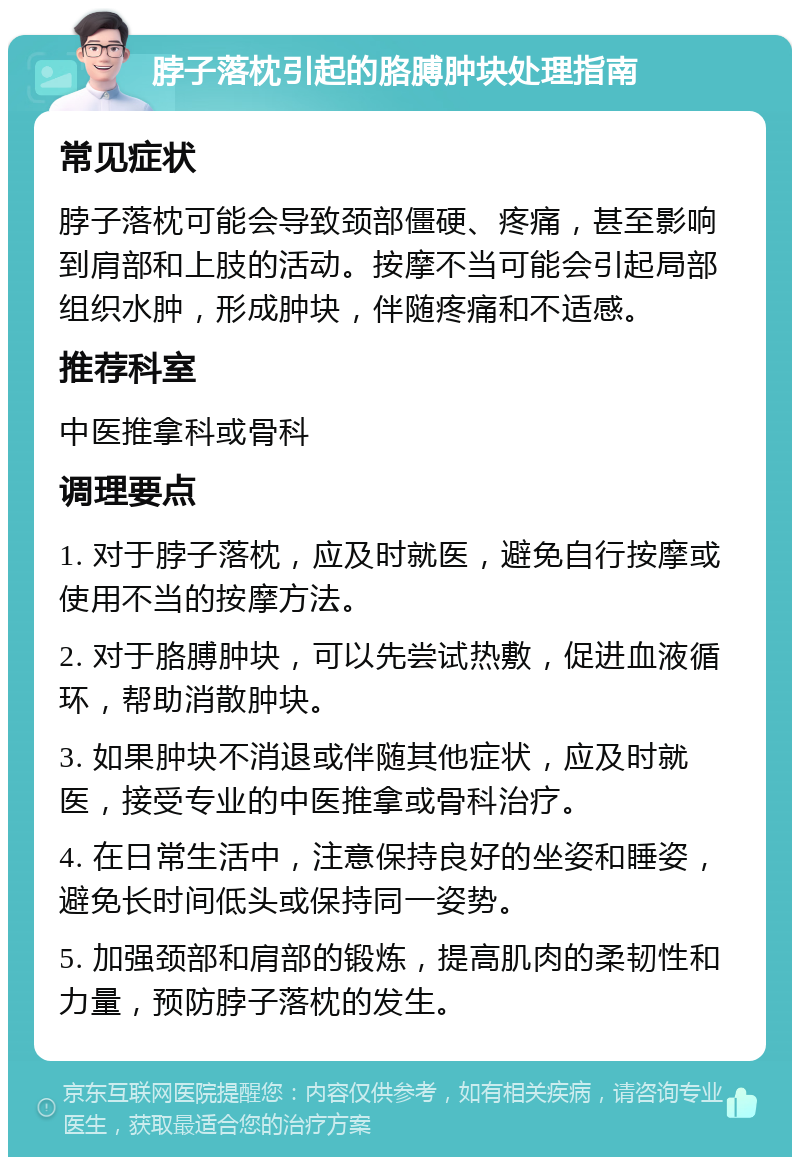 脖子落枕引起的胳膊肿块处理指南 常见症状 脖子落枕可能会导致颈部僵硬、疼痛，甚至影响到肩部和上肢的活动。按摩不当可能会引起局部组织水肿，形成肿块，伴随疼痛和不适感。 推荐科室 中医推拿科或骨科 调理要点 1. 对于脖子落枕，应及时就医，避免自行按摩或使用不当的按摩方法。 2. 对于胳膊肿块，可以先尝试热敷，促进血液循环，帮助消散肿块。 3. 如果肿块不消退或伴随其他症状，应及时就医，接受专业的中医推拿或骨科治疗。 4. 在日常生活中，注意保持良好的坐姿和睡姿，避免长时间低头或保持同一姿势。 5. 加强颈部和肩部的锻炼，提高肌肉的柔韧性和力量，预防脖子落枕的发生。