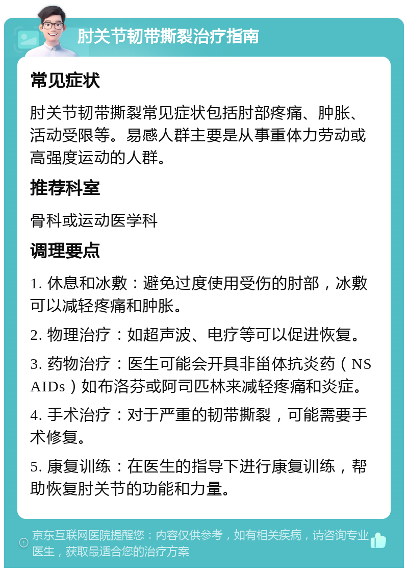 肘关节韧带撕裂治疗指南 常见症状 肘关节韧带撕裂常见症状包括肘部疼痛、肿胀、活动受限等。易感人群主要是从事重体力劳动或高强度运动的人群。 推荐科室 骨科或运动医学科 调理要点 1. 休息和冰敷：避免过度使用受伤的肘部，冰敷可以减轻疼痛和肿胀。 2. 物理治疗：如超声波、电疗等可以促进恢复。 3. 药物治疗：医生可能会开具非甾体抗炎药（NSAIDs）如布洛芬或阿司匹林来减轻疼痛和炎症。 4. 手术治疗：对于严重的韧带撕裂，可能需要手术修复。 5. 康复训练：在医生的指导下进行康复训练，帮助恢复肘关节的功能和力量。