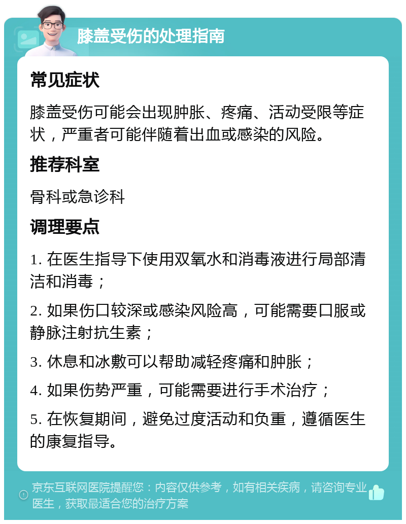 膝盖受伤的处理指南 常见症状 膝盖受伤可能会出现肿胀、疼痛、活动受限等症状，严重者可能伴随着出血或感染的风险。 推荐科室 骨科或急诊科 调理要点 1. 在医生指导下使用双氧水和消毒液进行局部清洁和消毒； 2. 如果伤口较深或感染风险高，可能需要口服或静脉注射抗生素； 3. 休息和冰敷可以帮助减轻疼痛和肿胀； 4. 如果伤势严重，可能需要进行手术治疗； 5. 在恢复期间，避免过度活动和负重，遵循医生的康复指导。