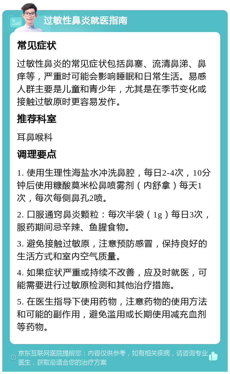 过敏性鼻炎就医指南 常见症状 过敏性鼻炎的常见症状包括鼻塞、流清鼻涕、鼻痒等，严重时可能会影响睡眠和日常生活。易感人群主要是儿童和青少年，尤其是在季节变化或接触过敏原时更容易发作。 推荐科室 耳鼻喉科 调理要点 1. 使用生理性海盐水冲洗鼻腔，每日2-4次，10分钟后使用糠酸莫米松鼻喷雾剂（内舒拿）每天1次，每次每侧鼻孔2喷。 2. 口服通窍鼻炎颗粒：每次半袋（1g）每日3次，服药期间忌辛辣、鱼腥食物。 3. 避免接触过敏原，注意预防感冒，保持良好的生活方式和室内空气质量。 4. 如果症状严重或持续不改善，应及时就医，可能需要进行过敏原检测和其他治疗措施。 5. 在医生指导下使用药物，注意药物的使用方法和可能的副作用，避免滥用或长期使用减充血剂等药物。