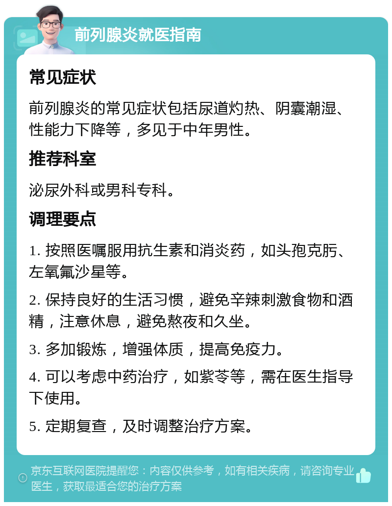 前列腺炎就医指南 常见症状 前列腺炎的常见症状包括尿道灼热、阴囊潮湿、性能力下降等，多见于中年男性。 推荐科室 泌尿外科或男科专科。 调理要点 1. 按照医嘱服用抗生素和消炎药，如头孢克肟、左氧氟沙星等。 2. 保持良好的生活习惯，避免辛辣刺激食物和酒精，注意休息，避免熬夜和久坐。 3. 多加锻炼，增强体质，提高免疫力。 4. 可以考虑中药治疗，如紫苓等，需在医生指导下使用。 5. 定期复查，及时调整治疗方案。